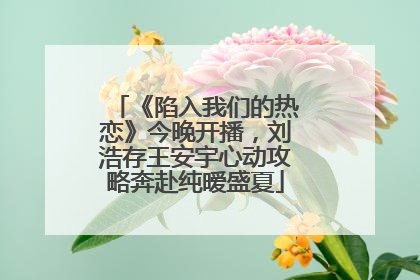 《陷入我们的热恋》今晚开播，刘浩存王安宇心动攻略奔赴纯暧盛夏