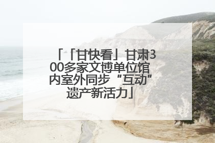 「甘快看」甘肃300多家文博单位馆内室外同步“互动”遗产新活力