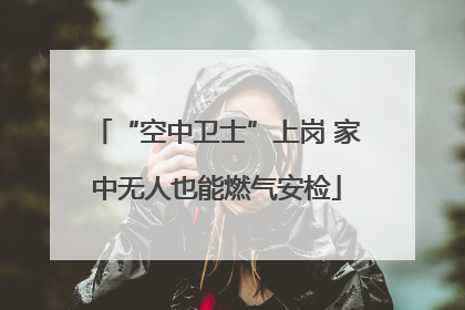 “空中卫士”上岗 家中无人也能燃气安检