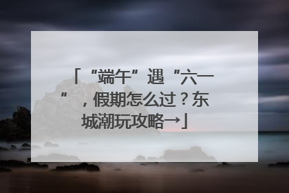 “端午”遇“六一”，假期怎么过？东城潮玩攻略→