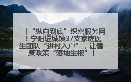 “纵向到底”织密服务网！宁阳堽城镇37支家庭医生团队“进村入户”，让健康政策“落地生根”