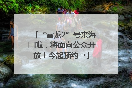 “雪龙2”号来海口啦，将面向公众开放！今起预约→