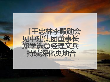 王忠林李殿勋会见中建集团董事长郑学选总经理文兵 持续深化央地合作 协力推动支点建设