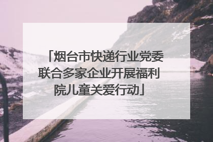 烟台市快递行业党委联合多家企业开展福利院儿童关爱行动