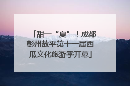 甜一“夏”！成都彭州敖平第十一届西瓜文化旅游季开幕