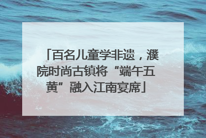 百名儿童学非遗，濮院时尚古镇将“端午五黄”融入江南宴席