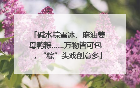 碱水粽雪冰、麻油姜母鸭粽……万物皆可包，“粽”头戏创意多