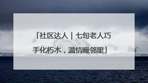 社区达人｜七旬老人巧手化朽木，温情暖邻里