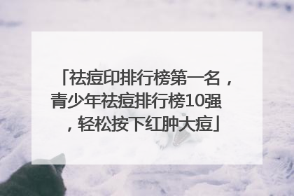 祛痘印排行榜第一名，青少年祛痘排行榜10强，轻松按下红肿大痘
