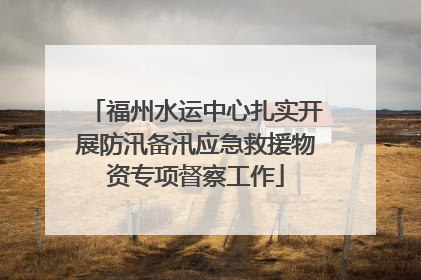 福州水运中心扎实开展防汛备汛应急救援物资专项督察工作