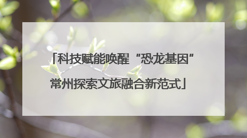 科技赋能唤醒“恐龙基因” 常州探索文旅融合新范式
