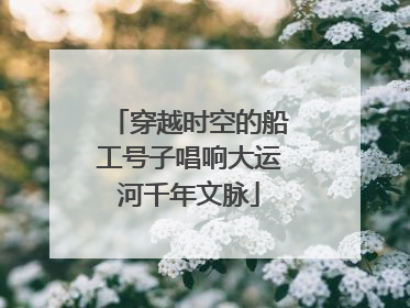 穿越时空的船工号子唱响大运河千年文脉