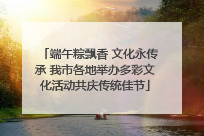 端午粽飘香 文化永传承 我市各地举办多彩文化活动共庆传统佳节