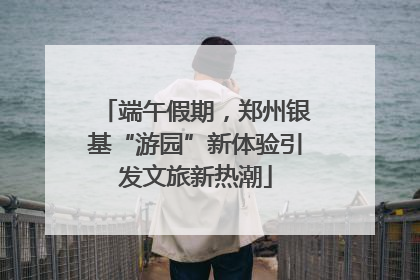 端午假期，郑州银基“游园”新体验引发文旅新热潮