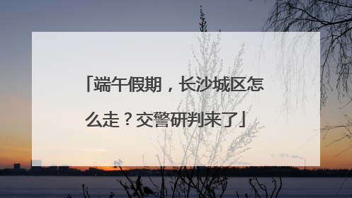 端午假期，长沙城区怎么走？交警研判来了