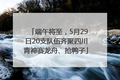 端午将至，5月29日20支队伍齐聚四川青神赛龙舟、抢鸭子