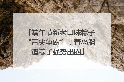 端午节新老口味粽子“舌尖争霸”，青岛脂渣粽子强势出圈