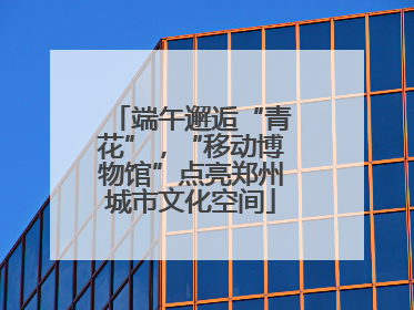 端午邂逅“青花”，“移动博物馆”点亮郑州城市文化空间