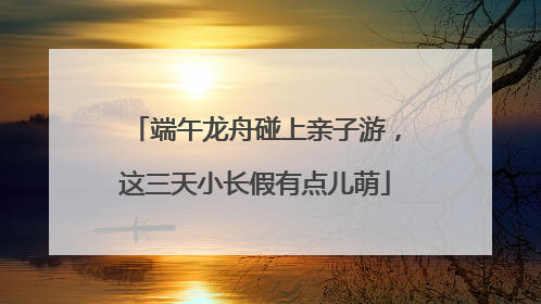 端午龙舟碰上亲子游，这三天小长假有点儿萌