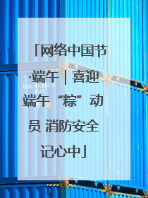 网络中国节·端午｜喜迎端午“粽”动员 消防安全记心中