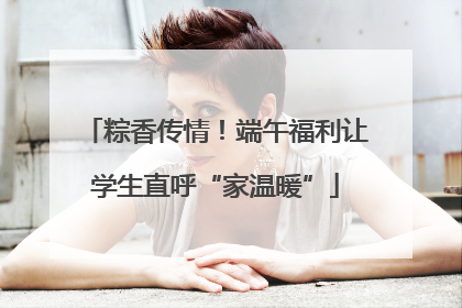 粽香传情！端午福利让学生直呼“家温暖”
