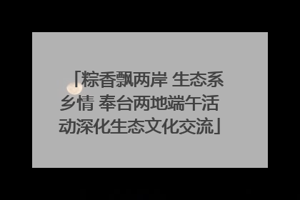 粽香飘两岸 生态系乡情 奉台两地端午活动深化生态文化交流