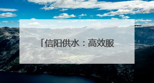 信阳供水：高效服务 随叫“水”到