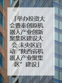 举办投资大会暨秦创原机器人产业创新聚集区建设大会 未央区启动“陕西省机器人产业聚集区”建设