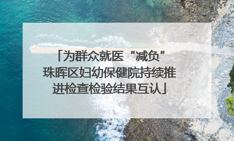 为群众就医“减负” 珠晖区妇幼保健院持续推进检查检验结果互认