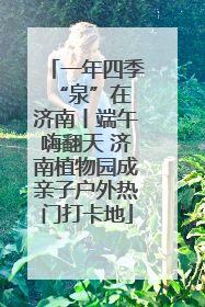 一年四季 “泉”在济南丨端午嗨翻天 济南植物园成亲子户外热门打卡地