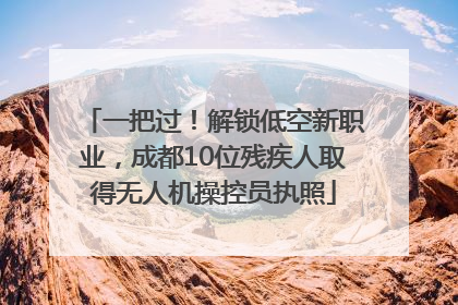 一把过！解锁低空新职业，成都10位残疾人取得无人机操控员执照