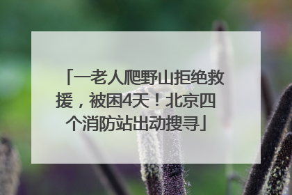 一老人爬野山拒绝救援，被困4天！北京四个消防站出动搜寻