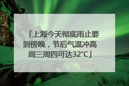 上海今天彻底雨止要到傍晚，节后气温冲高周三周四可达32℃