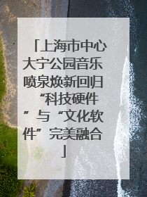 上海市中心大宁公园音乐喷泉焕新回归 “科技硬件”与“文化软件”完美融合
