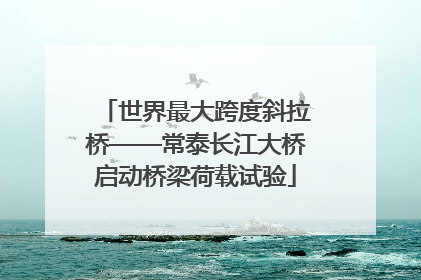 世界最大跨度斜拉桥——常泰长江大桥启动桥梁荷载试验