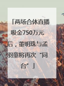 两场合体直播吸金750万元后，董明珠与孟羽童将再次“同台”