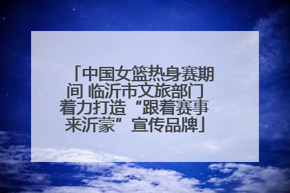 中国女篮热身赛期间 临沂市文旅部门着力打造“跟着赛事来沂蒙”宣传品牌