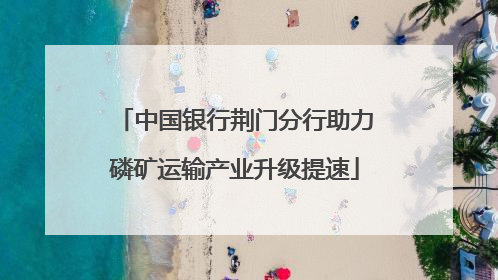中国银行荆门分行助力磷矿运输产业升级提速