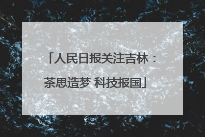 人民日报关注吉林：茶思造梦 科技报国