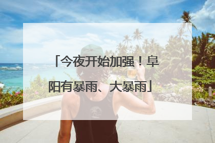 今夜开始加强！阜阳有暴雨、大暴雨