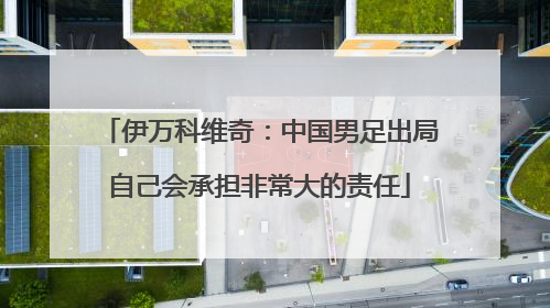 伊万科维奇：中国男足出局自己会承担非常大的责任