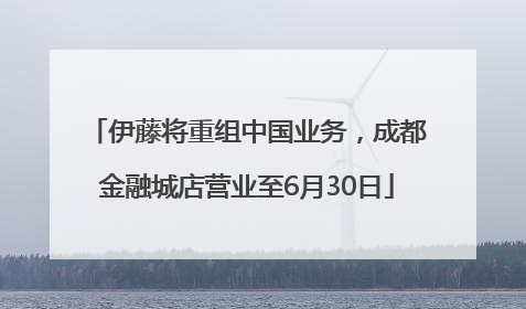 伊藤将重组中国业务，成都金融城店营业至6月30日