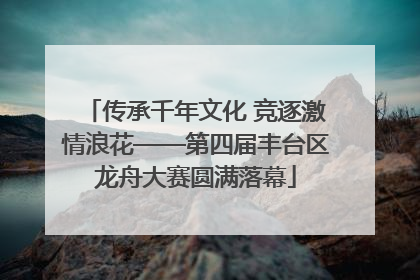 传承千年文化 竞逐激情浪花——第四届丰台区龙舟大赛圆满落幕