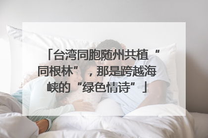 台湾同胞随州共植“同根林”，那是跨越海峡的“绿色情诗”