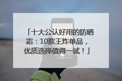 十大公认好用的防晒霜：10款王炸单品，优质选择值得一试！