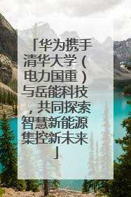 华为携手清华大学（电力国重）与岳能科技，共同探索智慧新能源集控新未来