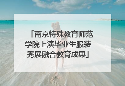 南京特殊教育师范学院上演毕业生服装秀展融合教育成果