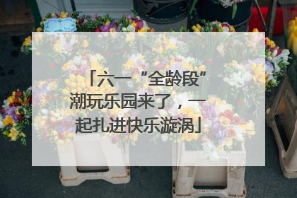 六一“全龄段”潮玩乐园来了，一起扎进快乐漩涡