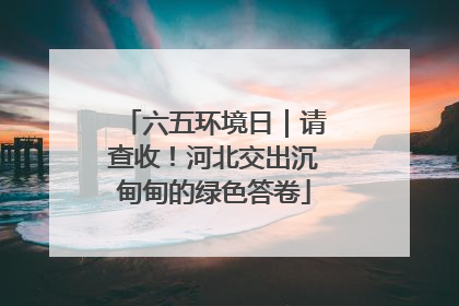 六五环境日｜请查收！河北交出沉甸甸的绿色答卷