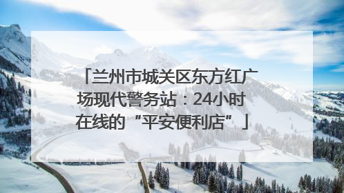 兰州市城关区东方红广场现代警务站：24小时在线的“平安便利店”